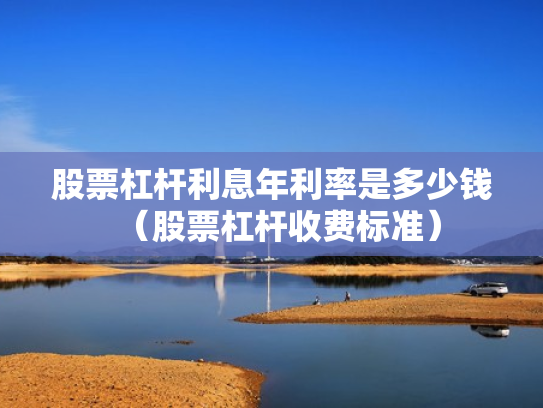 股票杠杆利息年利率是多少钱（股票杠杆收费标准）