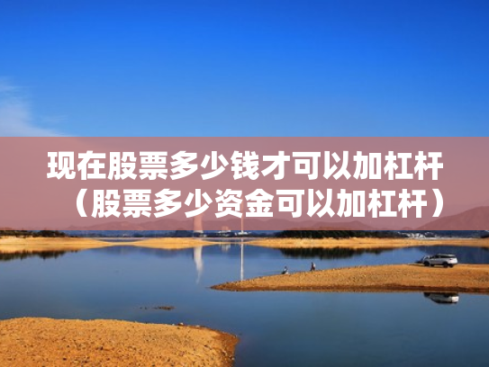现在股票多少钱才可以加杠杆（股票多少资金可以加杠杆）