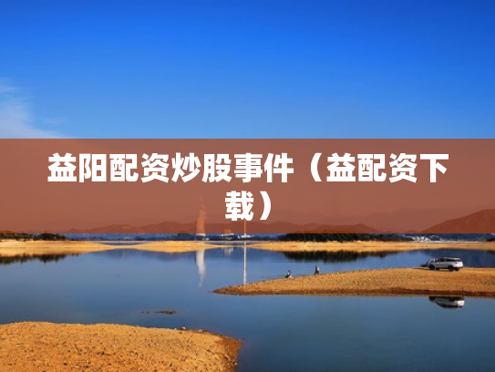 益阳配资炒股事件（益配资下载）