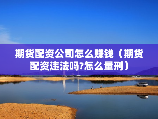 期货配资公司怎么赚钱（期货配资违法吗?怎么量刑）
