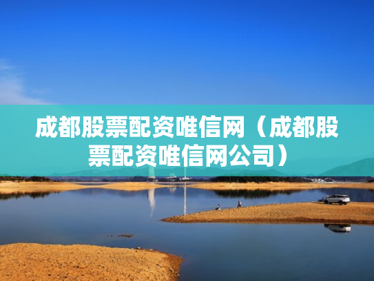 成都股票配资唯信网（成都股票配资唯信网公司）