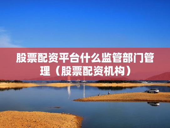 股票配资平台什么监管部门管理（股票配资机构）