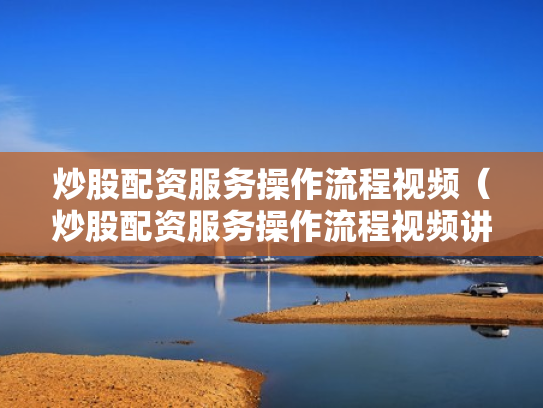 炒股配资服务操作流程视频（炒股配资服务操作流程视频讲解）