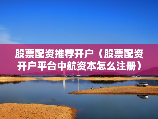 股票配资推荐开户（股票配资开户平台中航资本怎么注册）
