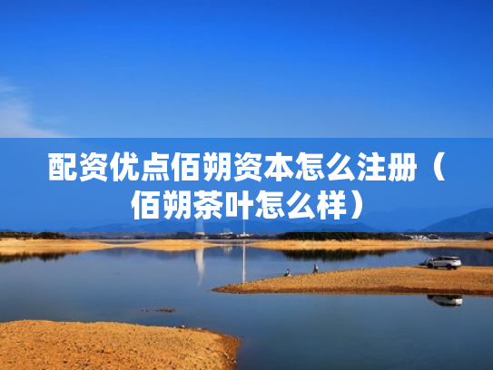 配资优点佰朔资本怎么注册（佰朔茶叶怎么样）