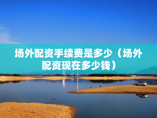 场外配资手续费是多少（场外配资现在多少钱）