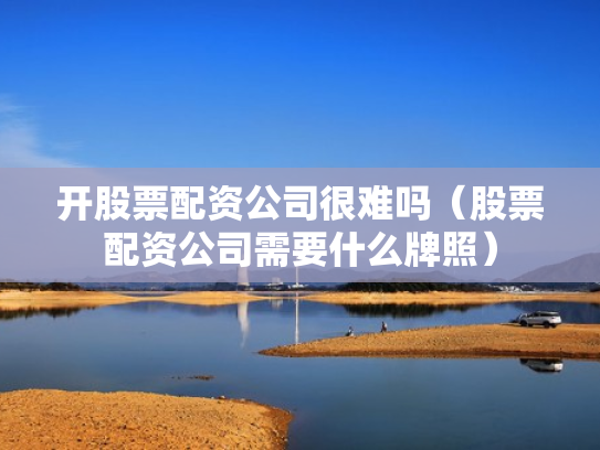开股票配资公司很难吗（股票配资公司需要什么牌照）