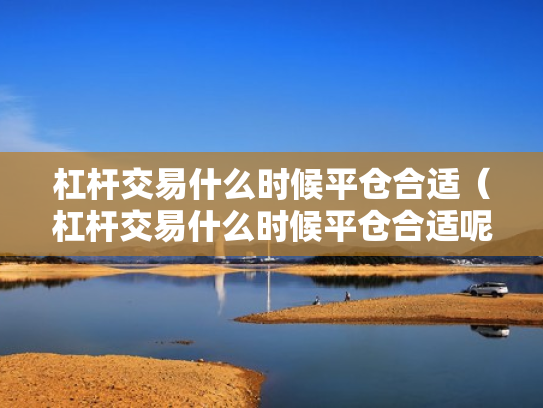 杠杆交易什么时候平仓合适（杠杆交易什么时候平仓合适呢）