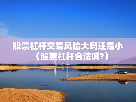 股票杠杆交易风险大吗还是小（股票杠杆合法吗?）