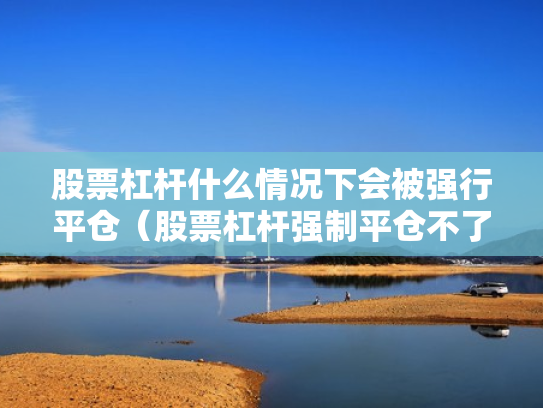 股票杠杆什么情况下会被强行平仓（股票杠杆强制平仓不了怎么办）