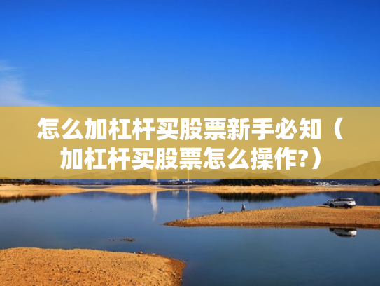 怎么加杠杆买股票新手必知（加杠杆买股票怎么操作?）