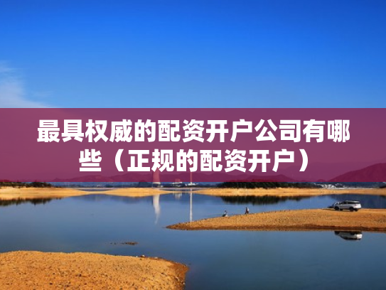 最具权威的配资开户公司有哪些（正规的配资开户）