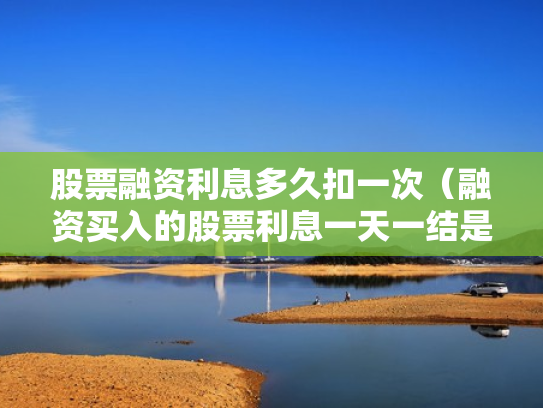 股票融资利息多久扣一次（融资买入的股票利息一天一结是每天都扣吗?）