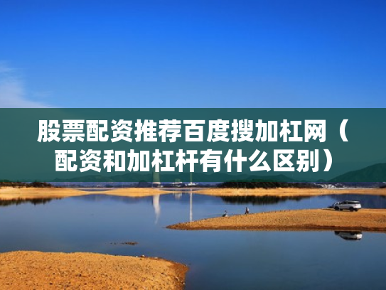 股票配资推荐百度搜加杠网（配资和加杠杆有什么区别）
