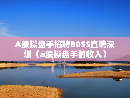 A股操盘手招聘B0SS直聘深圳（a股操盘手的收入）