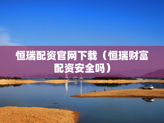 恒瑞配资官网下载（恒瑞财富配资安全吗）