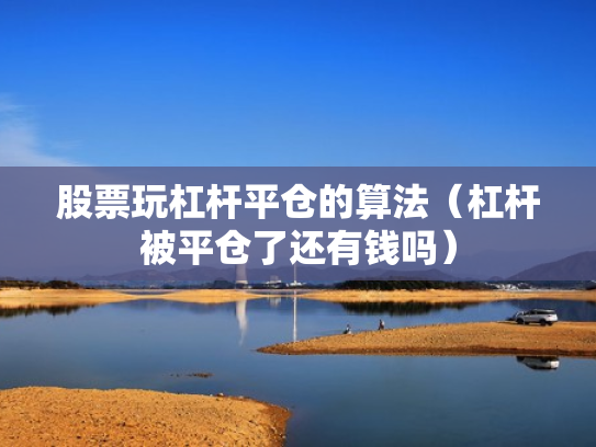 股票玩杠杆平仓的算法（杠杆被平仓了还有钱吗）