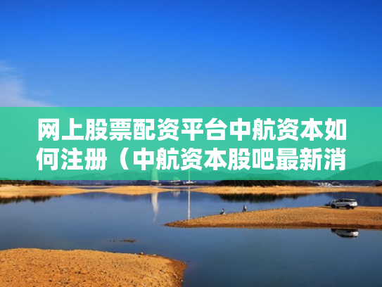 网上股票配资平台中航资本如何注册（中航资本股吧最新消息）