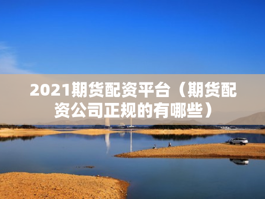 2021期货配资平台（期货配资公司正规的有哪些）