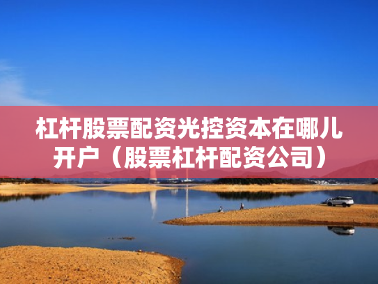 杠杆股票配资光控资本在哪儿开户（股票杠杆配资公司）