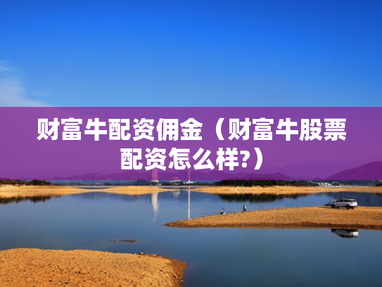 财富牛配资佣金（财富牛股票配资怎么样?）