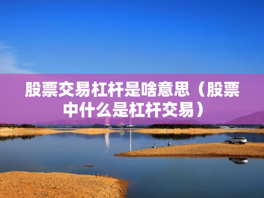 股票交易杠杆是啥意思（股票中什么是杠杆交易）