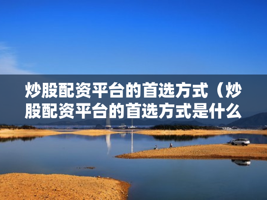 炒股配资平台的首选方式（炒股配资平台的首选方式是什么）