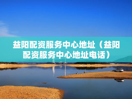 益阳配资服务中心地址（益阳配资服务中心地址电话）