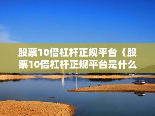 股票10倍杠杆正规平台（股票10倍杠杆正规平台是什么）
