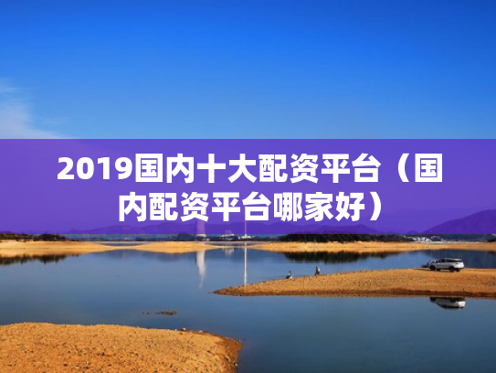 2019国内十大配资平台（国内配资平台哪家好）