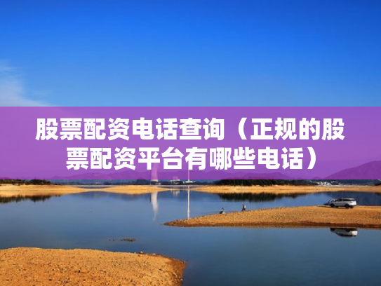 股票配资电话查询（正规的股票配资平台有哪些电话）