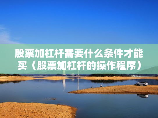 股票加杠杆需要什么条件才能买（股票加杠杆的操作程序）