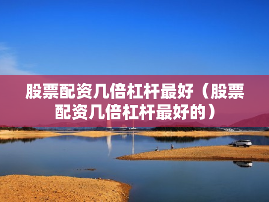 股票配资几倍杠杆最好（股票配资几倍杠杆最好的）