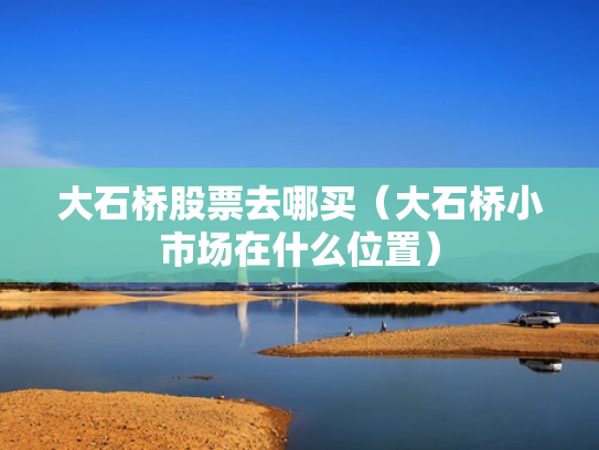大石桥股票去哪买（大石桥小市场在什么位置）