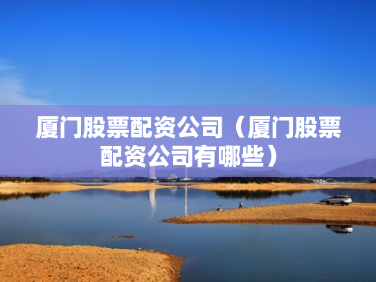 厦门股票配资公司（厦门股票配资公司有哪些）