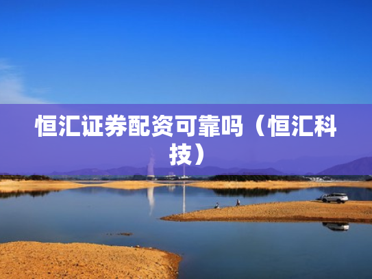 恒汇证券配资可靠吗（恒汇科技）