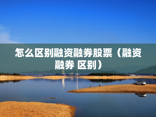 怎么区别融资融券股票（融资融券 区别）