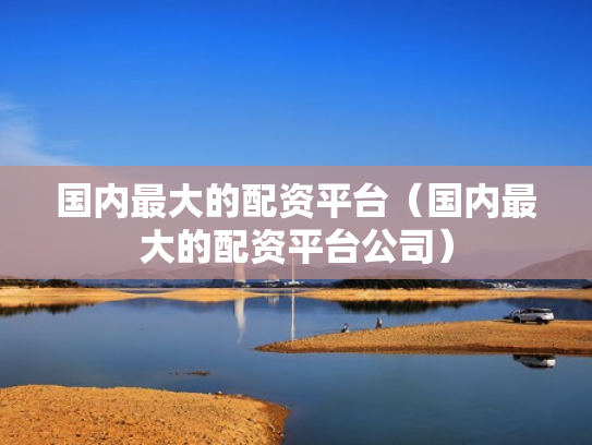国内最大的配资平台（国内最大的配资平台公司）