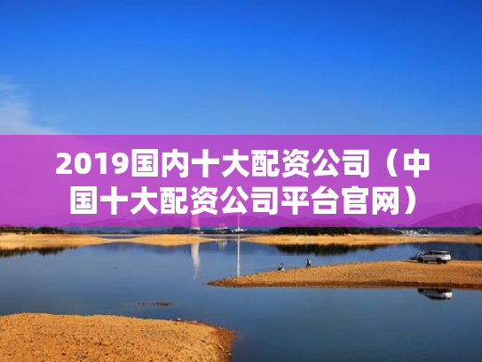 2019国内十大配资公司（中国十大配资公司平台官网）