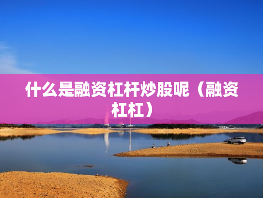什么是融资杠杆炒股呢（融资杠杠）