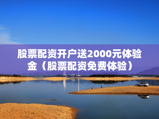 股票配资开户送2000元体验金（股票配资免费体验）