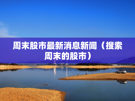 周末股市最新消息新闻（搜索周末的股市）
