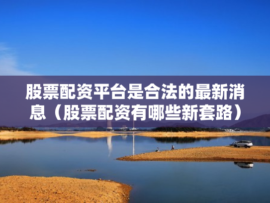 股票配资平台是合法的最新消息（股票配资有哪些新套路）
