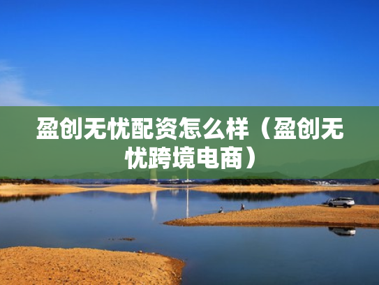 盈创无忧配资怎么样（盈创无忧跨境电商）