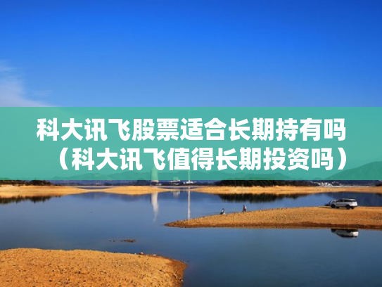 科大讯飞股票适合长期持有吗（科大讯飞值得长期投资吗）