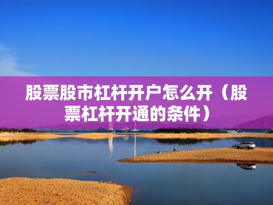 股票股市杠杆开户怎么开（股票杠杆开通的条件）