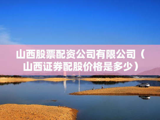 山西股票配资公司有限公司（山西证券配股价格是多少）
