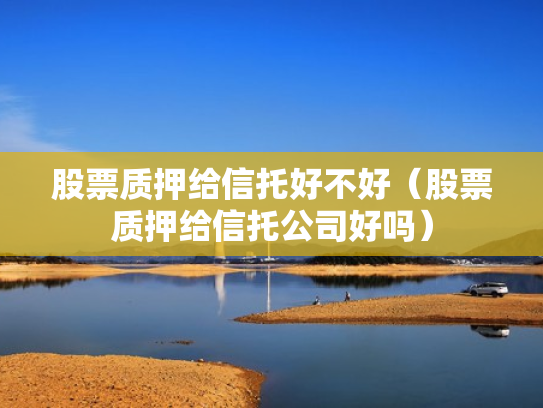 股票质押给信托好不好（股票质押给信托公司好吗）