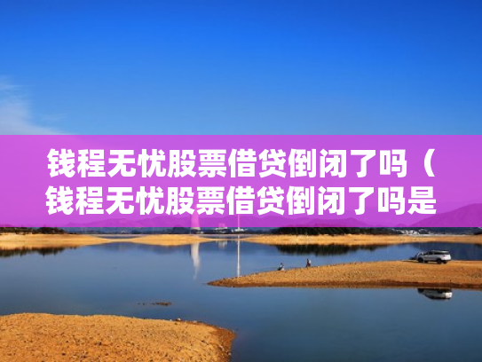 钱程无忧股票借贷倒闭了吗（钱程无忧股票借贷倒闭了吗是真的吗）