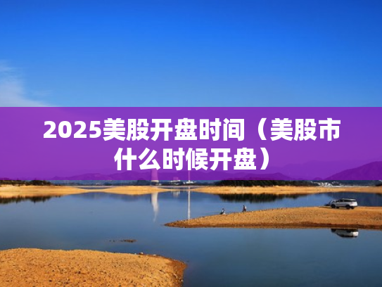 2025美股开盘时间（美股市什么时候开盘）